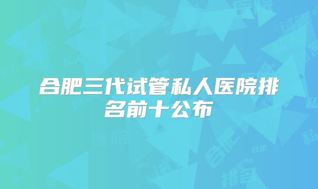合肥三代试管私人医院排名前十公布