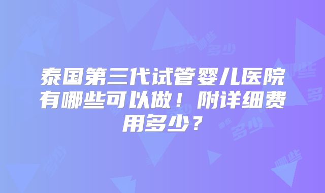 泰国第三代试管婴儿医院有哪些可以做！附详细费用多少？