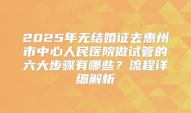 2025年无结婚证去惠州市中心人民医院做试管的六大步骤有哪些？流程详细解析