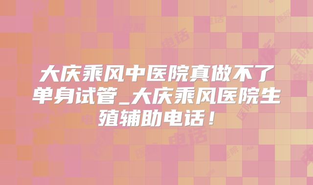 大庆乘风中医院真做不了单身试管_大庆乘风医院生殖辅助电话！