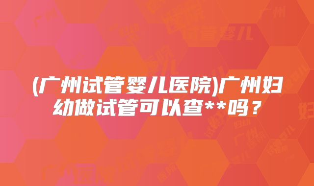 (广州试管婴儿医院)广州妇幼做试管可以查**吗？