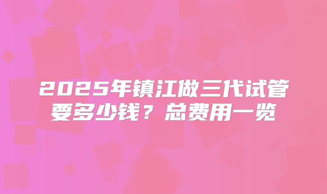 2025年镇江做三代试管要多少钱？总费用一览