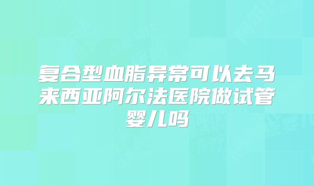 复合型血脂异常可以去马来西亚阿尔法医院做试管婴儿吗