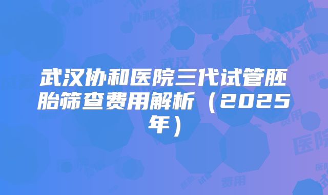 武汉协和医院三代试管胚胎筛查费用解析（2025年）