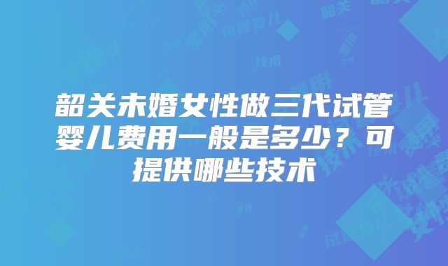 韶关未婚女性做三代试管婴儿费用一般是多少？可提供哪些技术