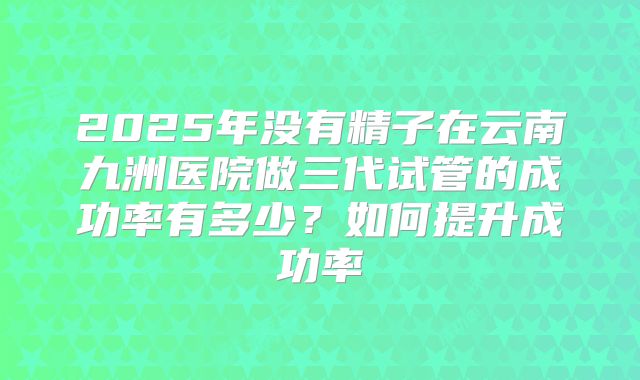 2025年没有精子在云南九洲医院做三代试管的成功率有多少?如何提升成功率