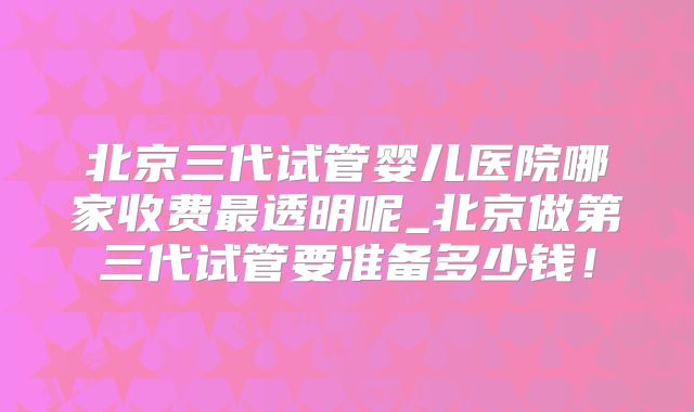 北京三代试管婴儿医院哪家收费最透明呢_北京做第三代试管要准备多少钱!