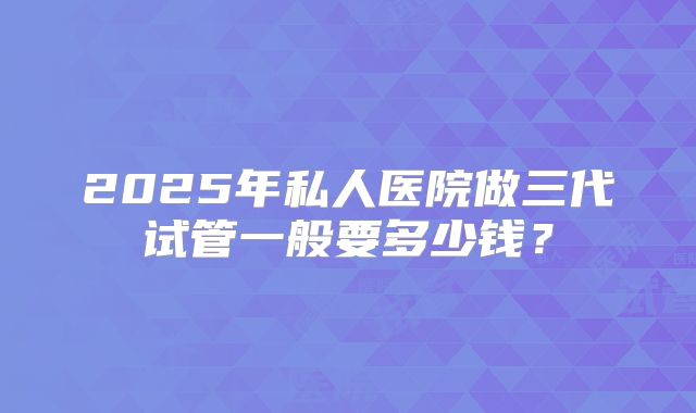 2025年私人医院做三代试管一般要多少钱？