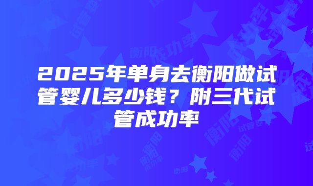2025年单身去衡阳做试管婴儿多少钱?附三代试管成功率