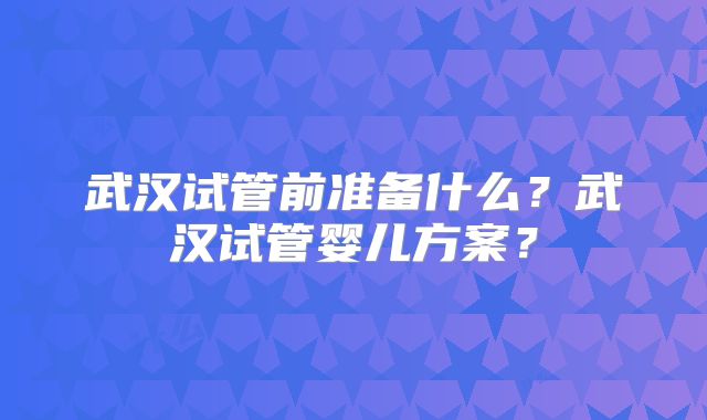 武汉试管前准备什么?武汉试管婴儿方案?
