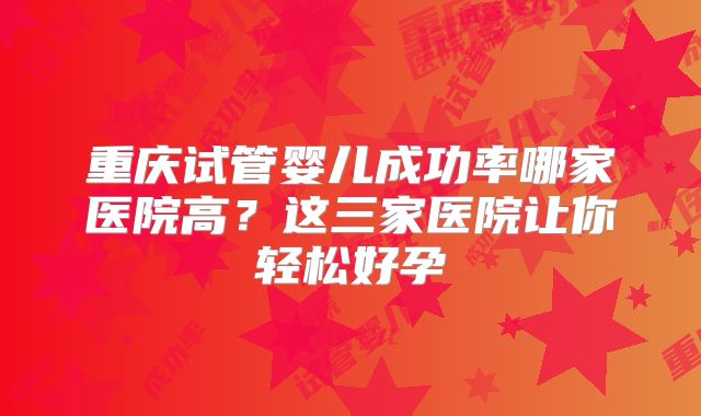 重庆试管婴儿成功率哪家医院高？这三家医院让你轻松好孕