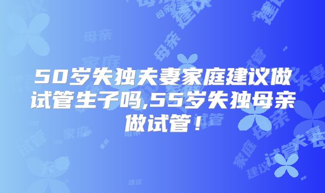50岁失独夫妻家庭建议做试管生子吗,55岁失独母亲做试管!
