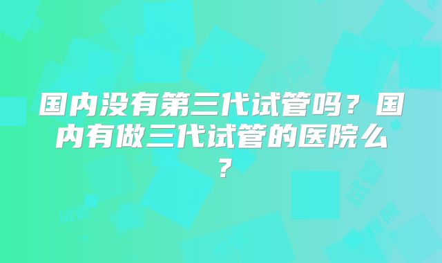 国内没有第三代试管吗?国内有做三代试管的医院么?