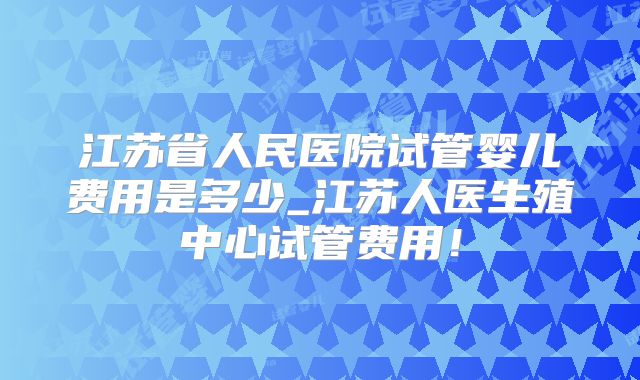 江苏省人民医院试管婴儿费用是多少_江苏人医生殖中心试管费用！