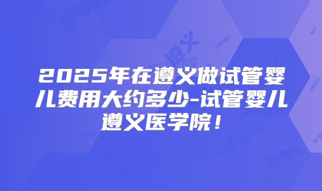 2025年在遵义做试管婴儿费用大约多少-试管婴儿遵义医学院!
