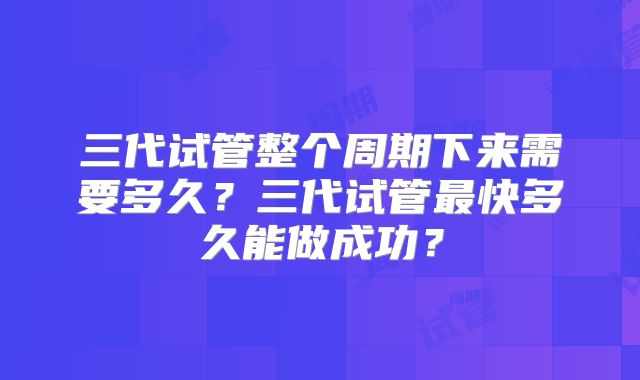 三代试管整个周期下来需要多久？三代试管最快多久能做成功？