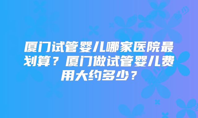 厦门试管婴儿哪家医院最划算?厦门做试管婴儿费用大约多少?