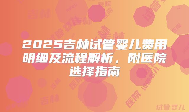 2025吉林试管婴儿费用明细及流程解析，附医院选择指南