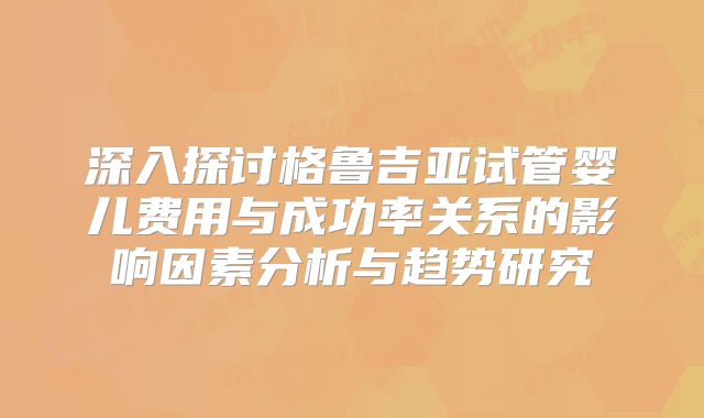 深入探讨格鲁吉亚试管婴儿费用与成功率关系的影响因素分析与趋势研究
