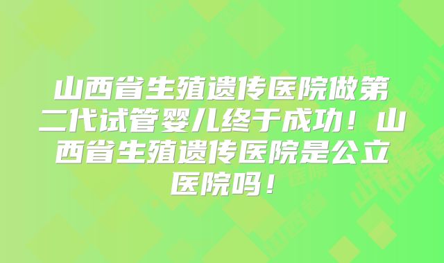 山西省生殖遗传医院做第二代试管婴儿终于成功！山西省生殖遗传医院是公立医院吗！