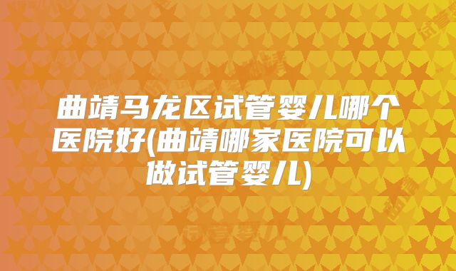 曲靖马龙区试管婴儿哪个医院好(曲靖哪家医院可以做试管婴儿)