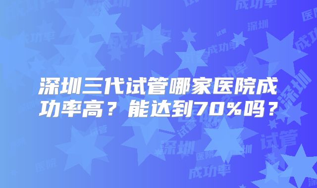 深圳三代试管哪家医院成功率高?能达到70%吗?
