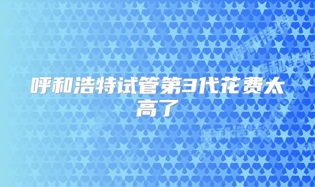 呼和浩特试管第3代花费太高了