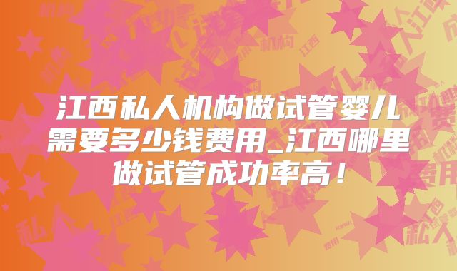 江西私人机构做试管婴儿需要多少钱费用_江西哪里做试管成功率高！