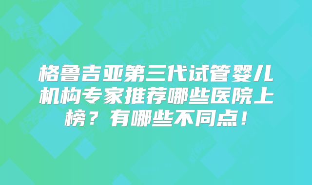 格鲁吉亚第三代试管婴儿机构专家推荐哪些医院上榜?有哪些不同点!