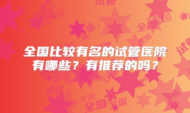 全国比较有名的试管医院有哪些？有推荐的吗？