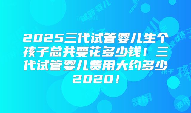 2025三代试管婴儿生个孩子总共要花多少钱！三代试管婴儿费用大约多少2020！