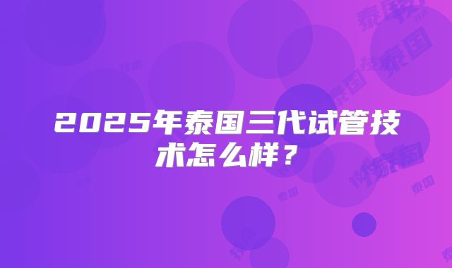 2025年泰国三代试管技术怎么样?