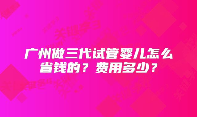 广州做三代试管婴儿怎么省钱的?费用多少?