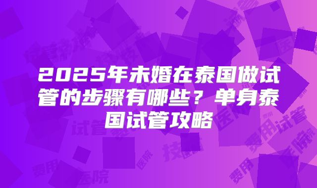 2025年未婚在泰国做试管的步骤有哪些？单身泰国试管攻略