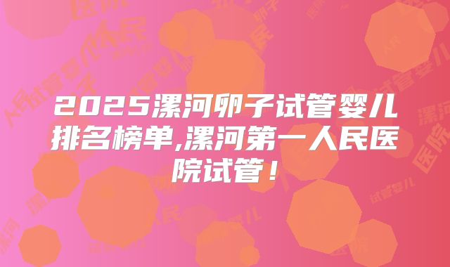 2025漯河卵子试管婴儿排名榜单,漯河第一人民医院试管！
