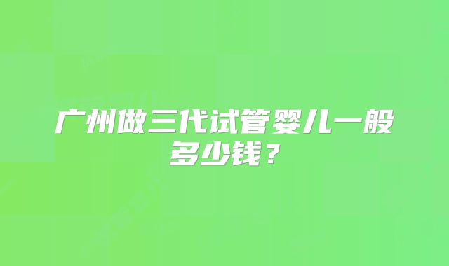 广州做三代试管婴儿一般多少钱?