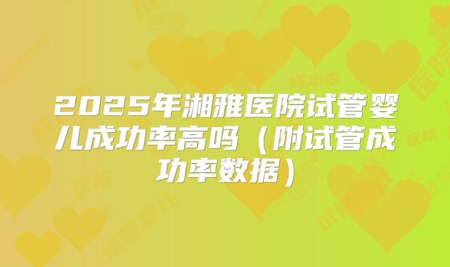 2025年湘雅医院试管婴儿成功率高吗(附试管成功率数据)