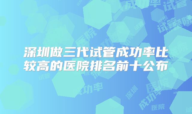 深圳做三代试管成功率比较高的医院排名前十公布