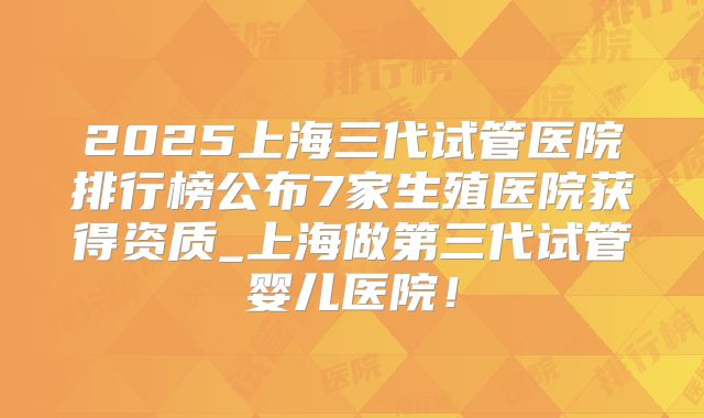 2025上海三代试管医院排行榜公布7家生殖医院获得资质_上海做第三代试管婴儿医院！