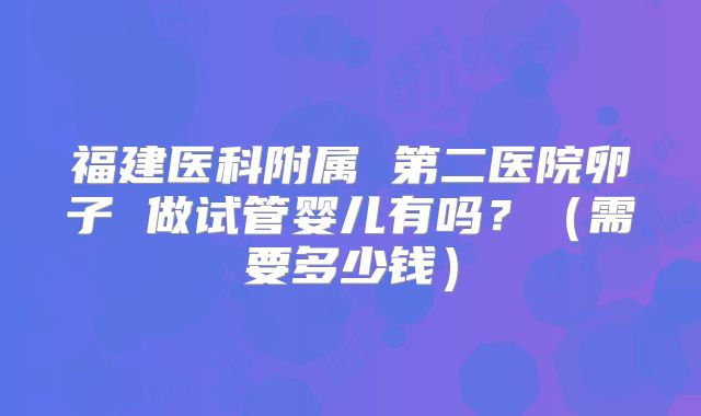 福建医科附属 第二医院卵子 做试管婴儿有吗？（需要多少钱）