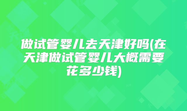 做试管婴儿去天津好吗(在天津做试管婴儿大概需要花多少钱)