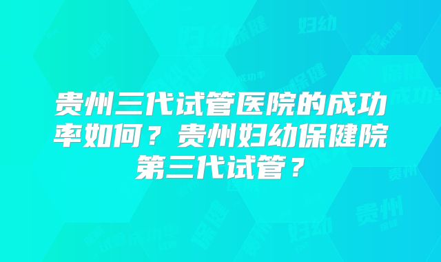 贵州三代试管医院的成功率如何？贵州妇幼保健院第三代试管？
