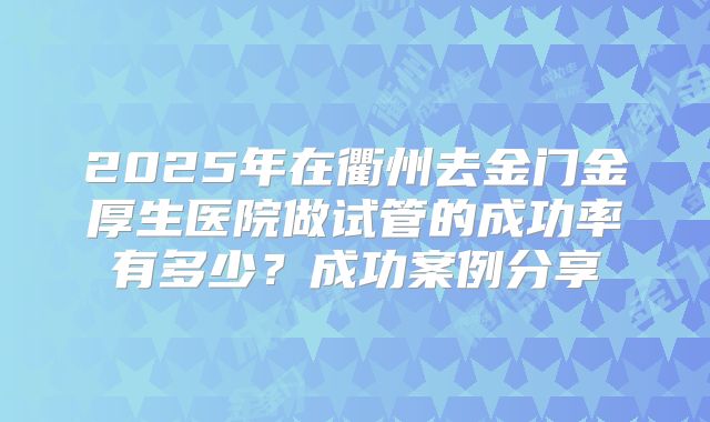 2025年在衢州去金门金厚生医院做试管的成功率有多少？成功案例分享