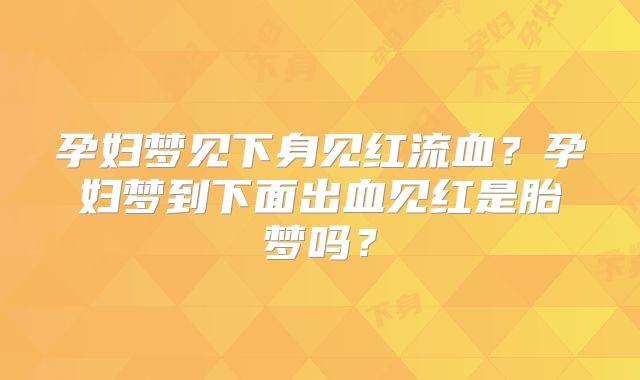 孕妇梦见下身见红流血？孕妇梦到下面出血见红是胎梦吗？