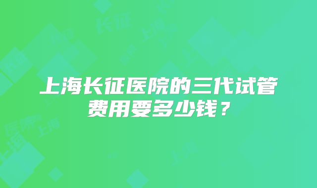 上海长征医院的三代试管费用要多少钱？