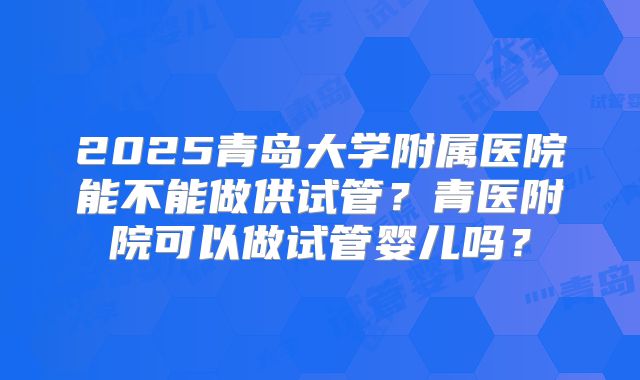 2025青岛大学附属医院能不能做供试管?青医附院可以做试管婴儿吗?