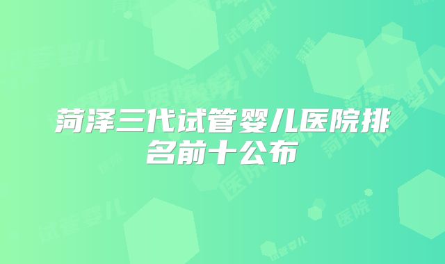 菏泽三代试管婴儿医院排名前十公布