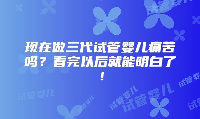 现在做三代试管婴儿痛苦吗？看完以后就能明白了！