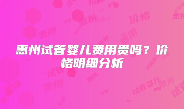惠州试管婴儿费用贵吗？价格明细分析
