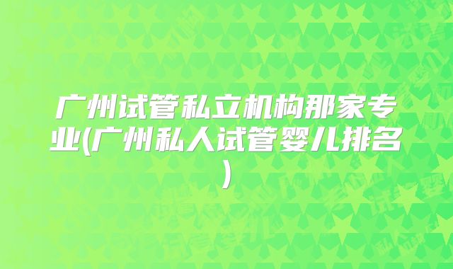 广州试管私立机构那家专业(广州私人试管婴儿排名)